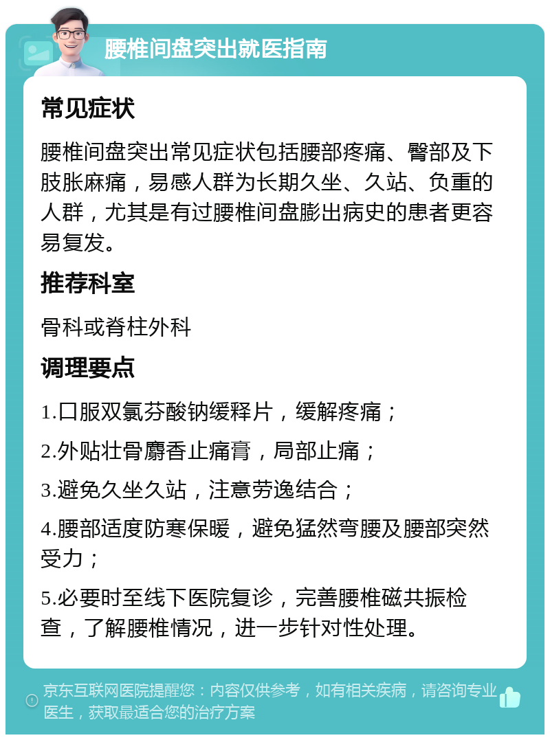 腰椎间盘突出就医指南 常见症状 腰椎间盘突出常见症状包括腰部疼痛、臀部及下肢胀麻痛，易感人群为长期久坐、久站、负重的人群，尤其是有过腰椎间盘膨出病史的患者更容易复发。 推荐科室 骨科或脊柱外科 调理要点 1.口服双氯芬酸钠缓释片，缓解疼痛； 2.外贴壮骨麝香止痛膏，局部止痛； 3.避免久坐久站，注意劳逸结合； 4.腰部适度防寒保暖，避免猛然弯腰及腰部突然受力； 5.必要时至线下医院复诊，完善腰椎磁共振检查，了解腰椎情况，进一步针对性处理。