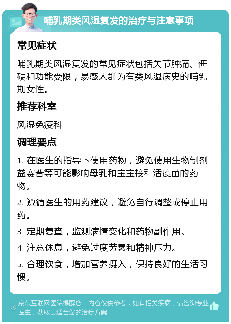 哺乳期类风湿复发的治疗与注意事项 常见症状 哺乳期类风湿复发的常见症状包括关节肿痛、僵硬和功能受限，易感人群为有类风湿病史的哺乳期女性。 推荐科室 风湿免疫科 调理要点 1. 在医生的指导下使用药物，避免使用生物制剂益赛普等可能影响母乳和宝宝接种活疫苗的药物。 2. 遵循医生的用药建议，避免自行调整或停止用药。 3. 定期复查，监测病情变化和药物副作用。 4. 注意休息，避免过度劳累和精神压力。 5. 合理饮食，增加营养摄入，保持良好的生活习惯。