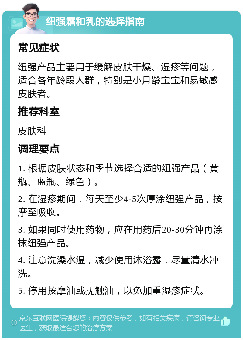 纽强霜和乳的选择指南 常见症状 纽强产品主要用于缓解皮肤干燥、湿疹等问题，适合各年龄段人群，特别是小月龄宝宝和易敏感皮肤者。 推荐科室 皮肤科 调理要点 1. 根据皮肤状态和季节选择合适的纽强产品（黄瓶、蓝瓶、绿色）。 2. 在湿疹期间，每天至少4-5次厚涂纽强产品，按摩至吸收。 3. 如果同时使用药物，应在用药后20-30分钟再涂抹纽强产品。 4. 注意洗澡水温，减少使用沐浴露，尽量清水冲洗。 5. 停用按摩油或抚触油，以免加重湿疹症状。