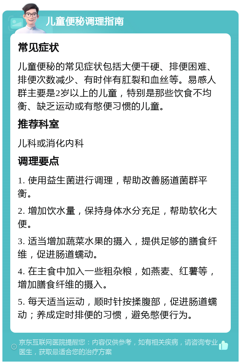 儿童便秘调理指南 常见症状 儿童便秘的常见症状包括大便干硬、排便困难、排便次数减少、有时伴有肛裂和血丝等。易感人群主要是2岁以上的儿童，特别是那些饮食不均衡、缺乏运动或有憋便习惯的儿童。 推荐科室 儿科或消化内科 调理要点 1. 使用益生菌进行调理，帮助改善肠道菌群平衡。 2. 增加饮水量，保持身体水分充足，帮助软化大便。 3. 适当增加蔬菜水果的摄入，提供足够的膳食纤维，促进肠道蠕动。 4. 在主食中加入一些粗杂粮，如燕麦、红薯等，增加膳食纤维的摄入。 5. 每天适当运动，顺时针按揉腹部，促进肠道蠕动；养成定时排便的习惯，避免憋便行为。