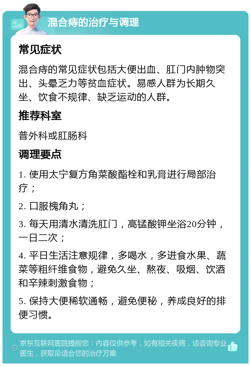 混合痔的治疗与调理 常见症状 混合痔的常见症状包括大便出血、肛门内肿物突出、头晕乏力等贫血症状。易感人群为长期久坐、饮食不规律、缺乏运动的人群。 推荐科室 普外科或肛肠科 调理要点 1. 使用太宁复方角菜酸酯栓和乳膏进行局部治疗； 2. 口服槐角丸； 3. 每天用清水清洗肛门，高锰酸钾坐浴20分钟，一日二次； 4. 平日生活注意规律，多喝水，多进食水果、蔬菜等粗纤维食物，避免久坐、熬夜、吸烟、饮酒和辛辣刺激食物； 5. 保持大便稀软通畅，避免便秘，养成良好的排便习惯。