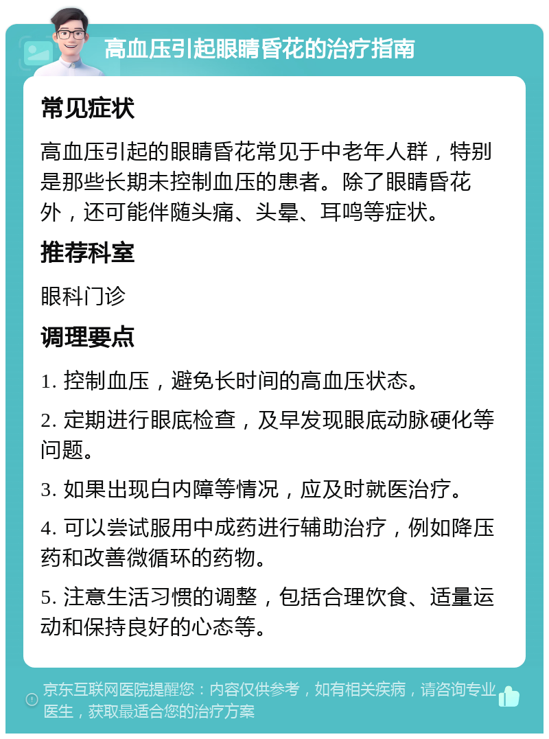 高血压引起眼睛昏花的治疗指南 常见症状 高血压引起的眼睛昏花常见于中老年人群，特别是那些长期未控制血压的患者。除了眼睛昏花外，还可能伴随头痛、头晕、耳鸣等症状。 推荐科室 眼科门诊 调理要点 1. 控制血压，避免长时间的高血压状态。 2. 定期进行眼底检查，及早发现眼底动脉硬化等问题。 3. 如果出现白内障等情况，应及时就医治疗。 4. 可以尝试服用中成药进行辅助治疗，例如降压药和改善微循环的药物。 5. 注意生活习惯的调整，包括合理饮食、适量运动和保持良好的心态等。