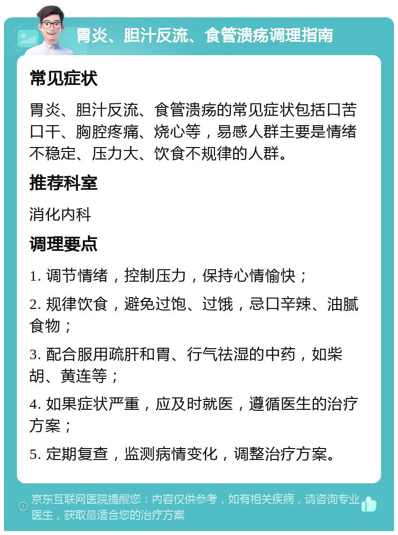 胃炎、胆汁反流、食管溃疡调理指南 常见症状 胃炎、胆汁反流、食管溃疡的常见症状包括口苦口干、胸腔疼痛、烧心等，易感人群主要是情绪不稳定、压力大、饮食不规律的人群。 推荐科室 消化内科 调理要点 1. 调节情绪，控制压力，保持心情愉快； 2. 规律饮食，避免过饱、过饿，忌口辛辣、油腻食物； 3. 配合服用疏肝和胃、行气祛湿的中药，如柴胡、黄连等； 4. 如果症状严重，应及时就医，遵循医生的治疗方案； 5. 定期复查，监测病情变化，调整治疗方案。