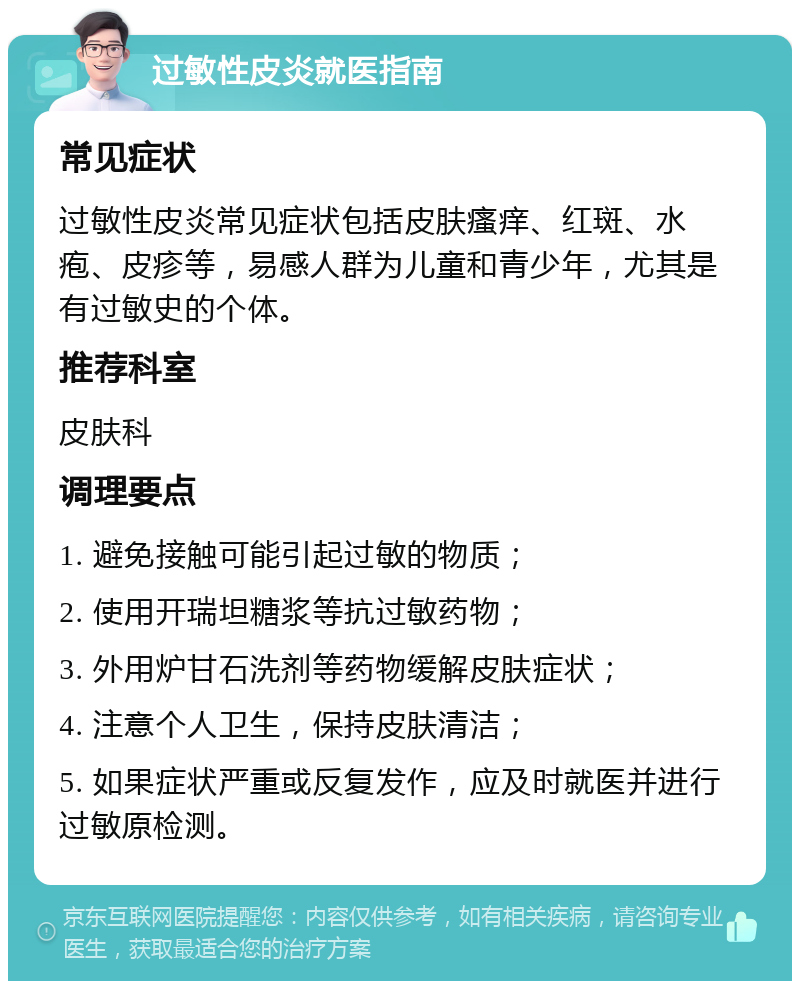 过敏性皮炎就医指南 常见症状 过敏性皮炎常见症状包括皮肤瘙痒、红斑、水疱、皮疹等，易感人群为儿童和青少年，尤其是有过敏史的个体。 推荐科室 皮肤科 调理要点 1. 避免接触可能引起过敏的物质； 2. 使用开瑞坦糖浆等抗过敏药物； 3. 外用炉甘石洗剂等药物缓解皮肤症状； 4. 注意个人卫生，保持皮肤清洁； 5. 如果症状严重或反复发作，应及时就医并进行过敏原检测。