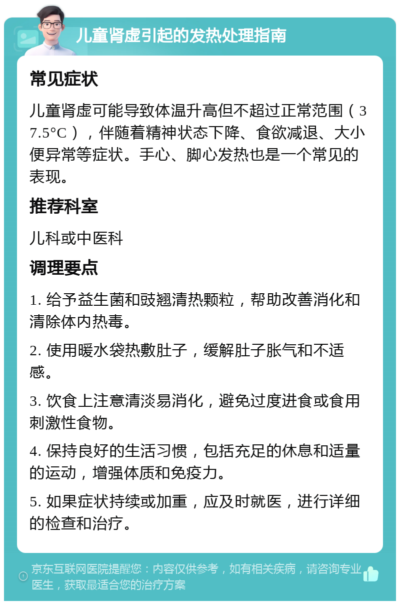 儿童肾虚引起的发热处理指南 常见症状 儿童肾虚可能导致体温升高但不超过正常范围（37.5°C），伴随着精神状态下降、食欲减退、大小便异常等症状。手心、脚心发热也是一个常见的表现。 推荐科室 儿科或中医科 调理要点 1. 给予益生菌和豉翘清热颗粒，帮助改善消化和清除体内热毒。 2. 使用暖水袋热敷肚子，缓解肚子胀气和不适感。 3. 饮食上注意清淡易消化，避免过度进食或食用刺激性食物。 4. 保持良好的生活习惯，包括充足的休息和适量的运动，增强体质和免疫力。 5. 如果症状持续或加重，应及时就医，进行详细的检查和治疗。