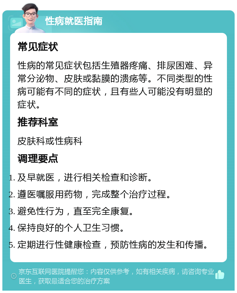 性病就医指南 常见症状 性病的常见症状包括生殖器疼痛、排尿困难、异常分泌物、皮肤或黏膜的溃疡等。不同类型的性病可能有不同的症状，且有些人可能没有明显的症状。 推荐科室 皮肤科或性病科 调理要点 及早就医，进行相关检查和诊断。 遵医嘱服用药物，完成整个治疗过程。 避免性行为，直至完全康复。 保持良好的个人卫生习惯。 定期进行性健康检查，预防性病的发生和传播。