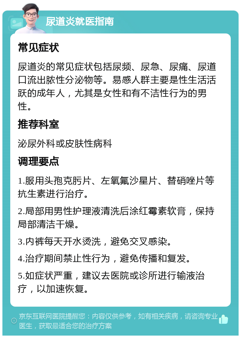 尿道炎就医指南 常见症状 尿道炎的常见症状包括尿频、尿急、尿痛、尿道口流出脓性分泌物等。易感人群主要是性生活活跃的成年人，尤其是女性和有不洁性行为的男性。 推荐科室 泌尿外科或皮肤性病科 调理要点 1.服用头孢克肟片、左氧氟沙星片、替硝唑片等抗生素进行治疗。 2.局部用男性护理液清洗后涂红霉素软膏，保持局部清洁干燥。 3.内裤每天开水烫洗，避免交叉感染。 4.治疗期间禁止性行为，避免传播和复发。 5.如症状严重，建议去医院或诊所进行输液治疗，以加速恢复。