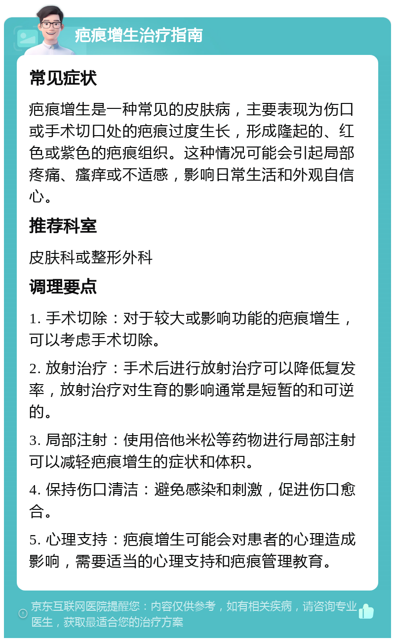 疤痕增生治疗指南 常见症状 疤痕增生是一种常见的皮肤病，主要表现为伤口或手术切口处的疤痕过度生长，形成隆起的、红色或紫色的疤痕组织。这种情况可能会引起局部疼痛、瘙痒或不适感，影响日常生活和外观自信心。 推荐科室 皮肤科或整形外科 调理要点 1. 手术切除：对于较大或影响功能的疤痕增生，可以考虑手术切除。 2. 放射治疗：手术后进行放射治疗可以降低复发率，放射治疗对生育的影响通常是短暂的和可逆的。 3. 局部注射：使用倍他米松等药物进行局部注射可以减轻疤痕增生的症状和体积。 4. 保持伤口清洁：避免感染和刺激，促进伤口愈合。 5. 心理支持：疤痕增生可能会对患者的心理造成影响，需要适当的心理支持和疤痕管理教育。