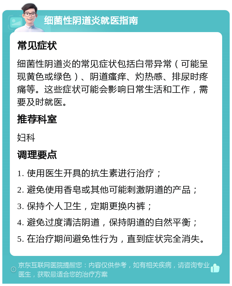 细菌性阴道炎就医指南 常见症状 细菌性阴道炎的常见症状包括白带异常（可能呈现黄色或绿色）、阴道瘙痒、灼热感、排尿时疼痛等。这些症状可能会影响日常生活和工作，需要及时就医。 推荐科室 妇科 调理要点 1. 使用医生开具的抗生素进行治疗； 2. 避免使用香皂或其他可能刺激阴道的产品； 3. 保持个人卫生，定期更换内裤； 4. 避免过度清洁阴道，保持阴道的自然平衡； 5. 在治疗期间避免性行为，直到症状完全消失。