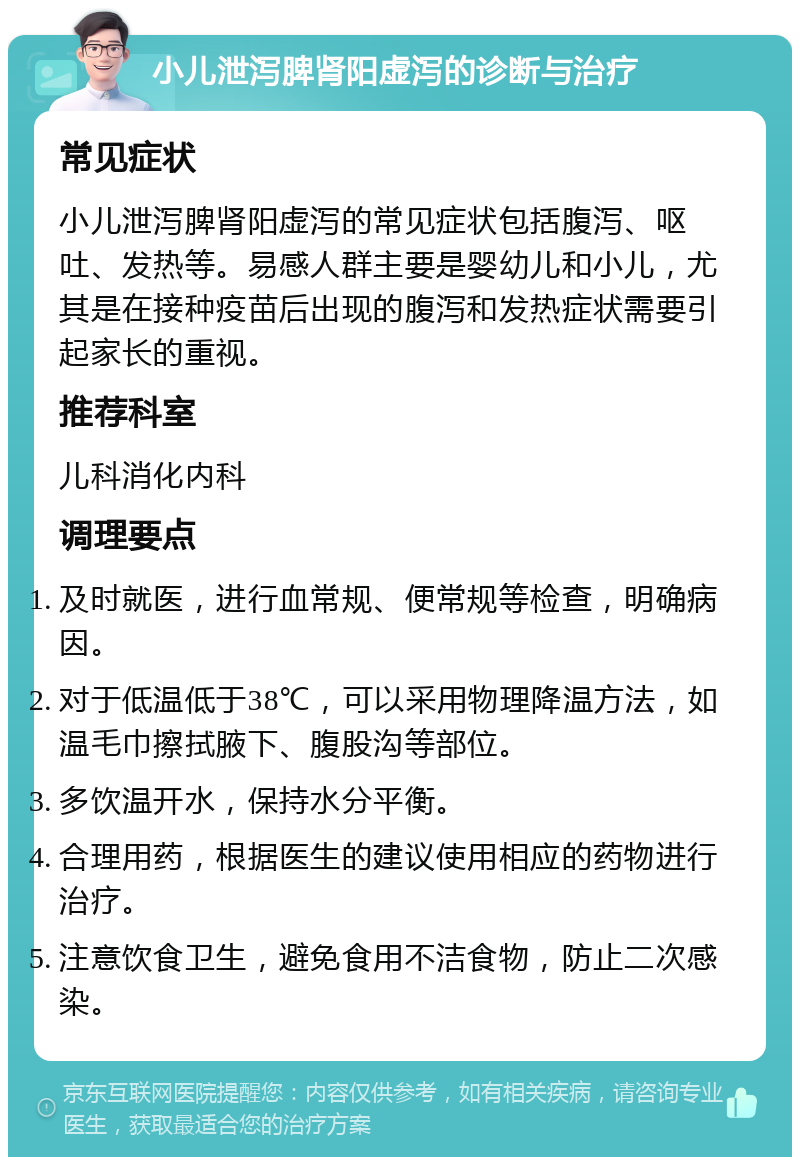 小儿泄泻脾肾阳虚泻的诊断与治疗 常见症状 小儿泄泻脾肾阳虚泻的常见症状包括腹泻、呕吐、发热等。易感人群主要是婴幼儿和小儿，尤其是在接种疫苗后出现的腹泻和发热症状需要引起家长的重视。 推荐科室 儿科消化内科 调理要点 及时就医，进行血常规、便常规等检查，明确病因。 对于低温低于38℃，可以采用物理降温方法，如温毛巾擦拭腋下、腹股沟等部位。 多饮温开水，保持水分平衡。 合理用药，根据医生的建议使用相应的药物进行治疗。 注意饮食卫生，避免食用不洁食物，防止二次感染。