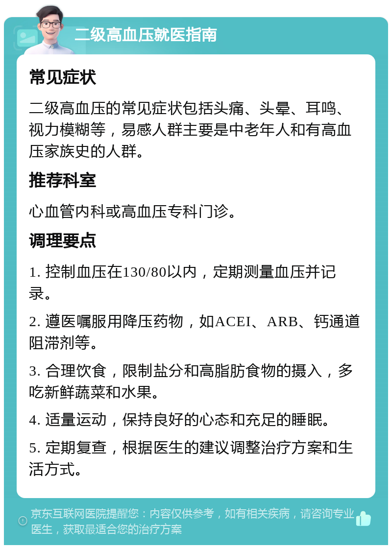 二级高血压就医指南 常见症状 二级高血压的常见症状包括头痛、头晕、耳鸣、视力模糊等，易感人群主要是中老年人和有高血压家族史的人群。 推荐科室 心血管内科或高血压专科门诊。 调理要点 1. 控制血压在130/80以内，定期测量血压并记录。 2. 遵医嘱服用降压药物，如ACEI、ARB、钙通道阻滞剂等。 3. 合理饮食，限制盐分和高脂肪食物的摄入，多吃新鲜蔬菜和水果。 4. 适量运动，保持良好的心态和充足的睡眠。 5. 定期复查，根据医生的建议调整治疗方案和生活方式。