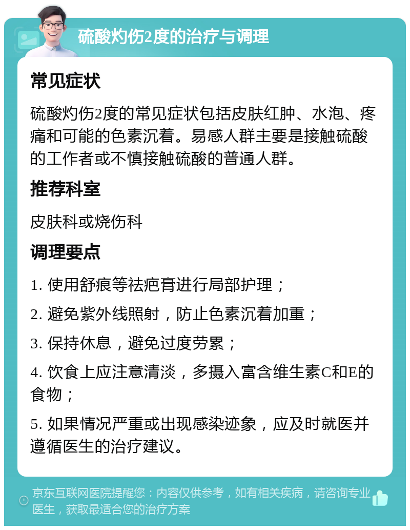 硫酸灼伤2度的治疗与调理 常见症状 硫酸灼伤2度的常见症状包括皮肤红肿、水泡、疼痛和可能的色素沉着。易感人群主要是接触硫酸的工作者或不慎接触硫酸的普通人群。 推荐科室 皮肤科或烧伤科 调理要点 1. 使用舒痕等祛疤膏进行局部护理； 2. 避免紫外线照射，防止色素沉着加重； 3. 保持休息，避免过度劳累； 4. 饮食上应注意清淡，多摄入富含维生素C和E的食物； 5. 如果情况严重或出现感染迹象，应及时就医并遵循医生的治疗建议。