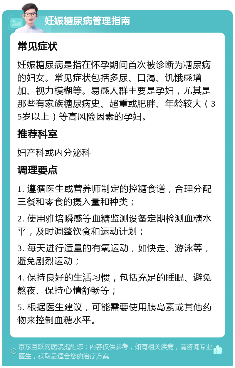 妊娠糖尿病管理指南 常见症状 妊娠糖尿病是指在怀孕期间首次被诊断为糖尿病的妇女。常见症状包括多尿、口渴、饥饿感增加、视力模糊等。易感人群主要是孕妇，尤其是那些有家族糖尿病史、超重或肥胖、年龄较大（35岁以上）等高风险因素的孕妇。 推荐科室 妇产科或内分泌科 调理要点 1. 遵循医生或营养师制定的控糖食谱，合理分配三餐和零食的摄入量和种类； 2. 使用雅培瞬感等血糖监测设备定期检测血糖水平，及时调整饮食和运动计划； 3. 每天进行适量的有氧运动，如快走、游泳等，避免剧烈运动； 4. 保持良好的生活习惯，包括充足的睡眠、避免熬夜、保持心情舒畅等； 5. 根据医生建议，可能需要使用胰岛素或其他药物来控制血糖水平。