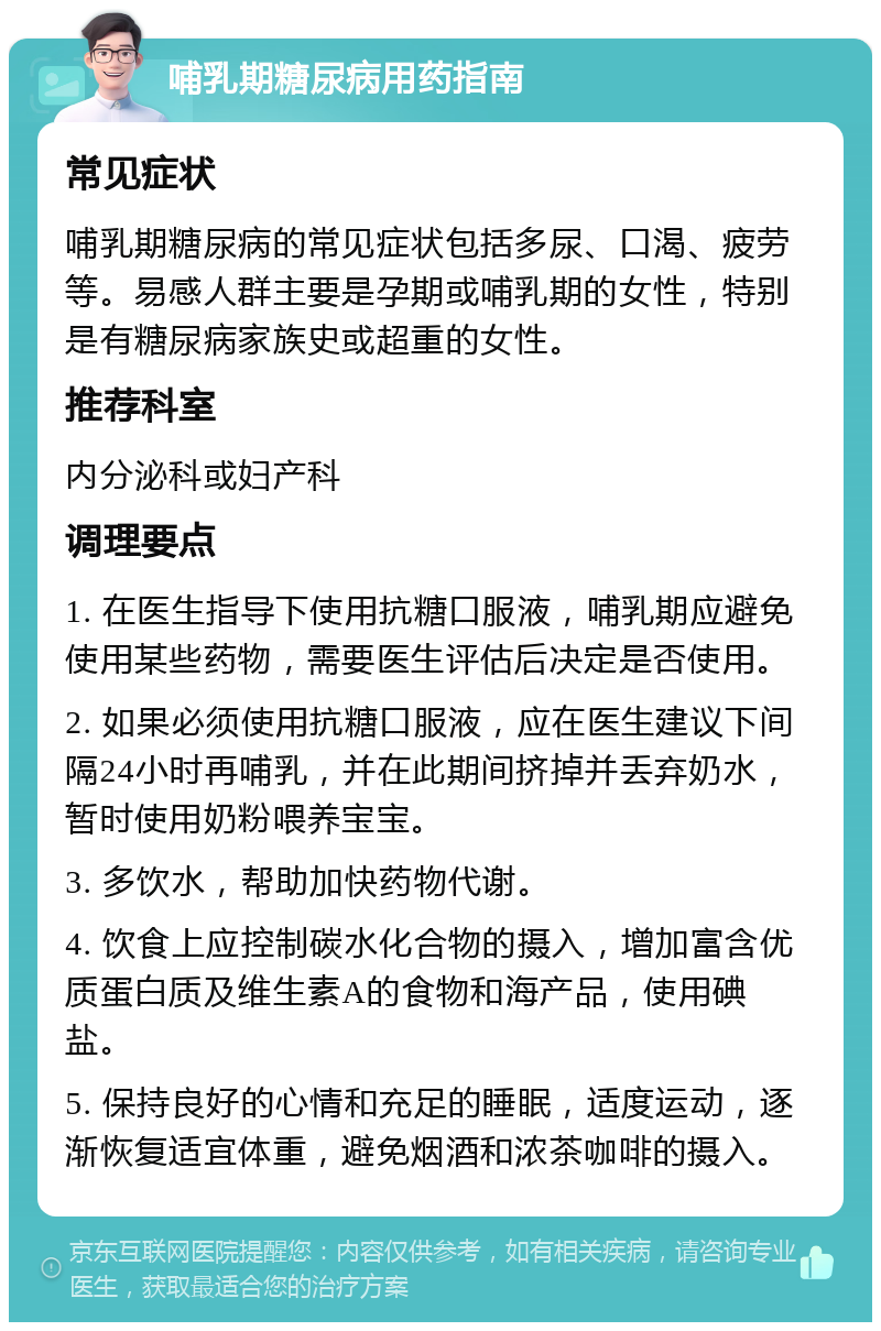 哺乳期糖尿病用药指南 常见症状 哺乳期糖尿病的常见症状包括多尿、口渴、疲劳等。易感人群主要是孕期或哺乳期的女性，特别是有糖尿病家族史或超重的女性。 推荐科室 内分泌科或妇产科 调理要点 1. 在医生指导下使用抗糖口服液，哺乳期应避免使用某些药物，需要医生评估后决定是否使用。 2. 如果必须使用抗糖口服液，应在医生建议下间隔24小时再哺乳，并在此期间挤掉并丢弃奶水，暂时使用奶粉喂养宝宝。 3. 多饮水，帮助加快药物代谢。 4. 饮食上应控制碳水化合物的摄入，增加富含优质蛋白质及维生素A的食物和海产品，使用碘盐。 5. 保持良好的心情和充足的睡眠，适度运动，逐渐恢复适宜体重，避免烟酒和浓茶咖啡的摄入。