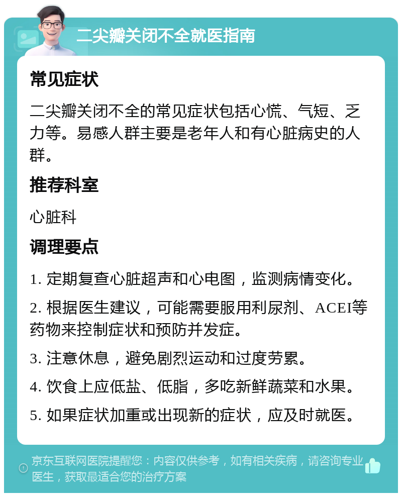 二尖瓣关闭不全就医指南 常见症状 二尖瓣关闭不全的常见症状包括心慌、气短、乏力等。易感人群主要是老年人和有心脏病史的人群。 推荐科室 心脏科 调理要点 1. 定期复查心脏超声和心电图，监测病情变化。 2. 根据医生建议，可能需要服用利尿剂、ACEI等药物来控制症状和预防并发症。 3. 注意休息，避免剧烈运动和过度劳累。 4. 饮食上应低盐、低脂，多吃新鲜蔬菜和水果。 5. 如果症状加重或出现新的症状，应及时就医。