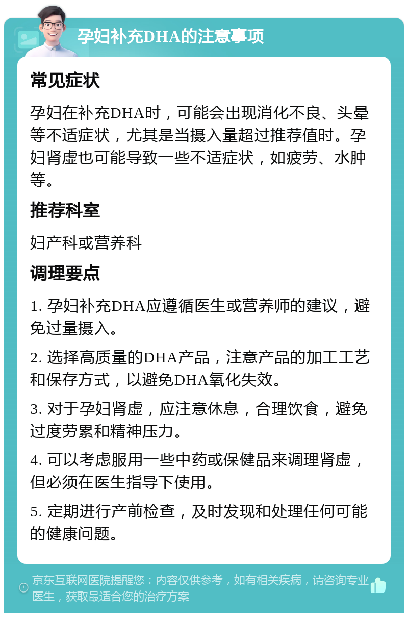 孕妇补充DHA的注意事项 常见症状 孕妇在补充DHA时，可能会出现消化不良、头晕等不适症状，尤其是当摄入量超过推荐值时。孕妇肾虚也可能导致一些不适症状，如疲劳、水肿等。 推荐科室 妇产科或营养科 调理要点 1. 孕妇补充DHA应遵循医生或营养师的建议，避免过量摄入。 2. 选择高质量的DHA产品，注意产品的加工工艺和保存方式，以避免DHA氧化失效。 3. 对于孕妇肾虚，应注意休息，合理饮食，避免过度劳累和精神压力。 4. 可以考虑服用一些中药或保健品来调理肾虚，但必须在医生指导下使用。 5. 定期进行产前检查，及时发现和处理任何可能的健康问题。