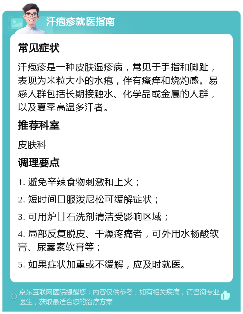 汗疱疹就医指南 常见症状 汗疱疹是一种皮肤湿疹病，常见于手指和脚趾，表现为米粒大小的水疱，伴有瘙痒和烧灼感。易感人群包括长期接触水、化学品或金属的人群，以及夏季高温多汗者。 推荐科室 皮肤科 调理要点 1. 避免辛辣食物刺激和上火； 2. 短时间口服泼尼松可缓解症状； 3. 可用炉甘石洗剂清洁受影响区域； 4. 局部反复脱皮、干燥疼痛者，可外用水杨酸软膏、尿囊素软膏等； 5. 如果症状加重或不缓解，应及时就医。