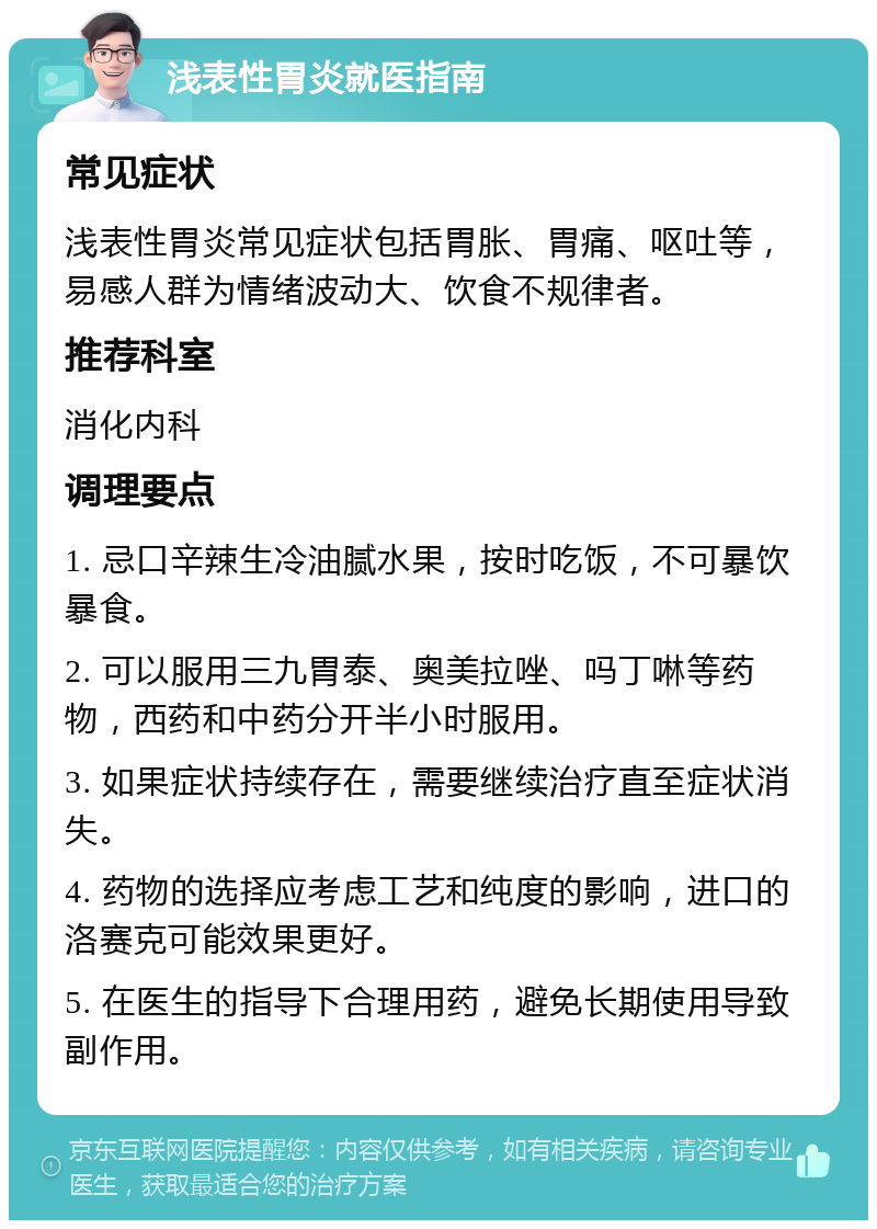 浅表性胃炎就医指南 常见症状 浅表性胃炎常见症状包括胃胀、胃痛、呕吐等，易感人群为情绪波动大、饮食不规律者。 推荐科室 消化内科 调理要点 1. 忌口辛辣生冷油腻水果，按时吃饭，不可暴饮暴食。 2. 可以服用三九胃泰、奥美拉唑、吗丁啉等药物，西药和中药分开半小时服用。 3. 如果症状持续存在，需要继续治疗直至症状消失。 4. 药物的选择应考虑工艺和纯度的影响，进口的洛赛克可能效果更好。 5. 在医生的指导下合理用药，避免长期使用导致副作用。