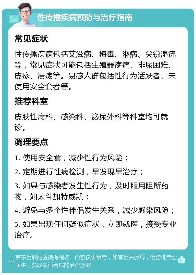 性传播疾病预防与治疗指南 常见症状 性传播疾病包括艾滋病、梅毒、淋病、尖锐湿疣等，常见症状可能包括生殖器疼痛、排尿困难、皮疹、溃疡等。易感人群包括性行为活跃者、未使用安全套者等。 推荐科室 皮肤性病科、感染科、泌尿外科等科室均可就诊。 调理要点 1. 使用安全套，减少性行为风险； 2. 定期进行性病检测，早发现早治疗； 3. 如果与感染者发生性行为，及时服用阻断药物，如太斗加特威凯； 4. 避免与多个性伴侣发生关系，减少感染风险； 5. 如果出现任何疑似症状，立即就医，接受专业治疗。