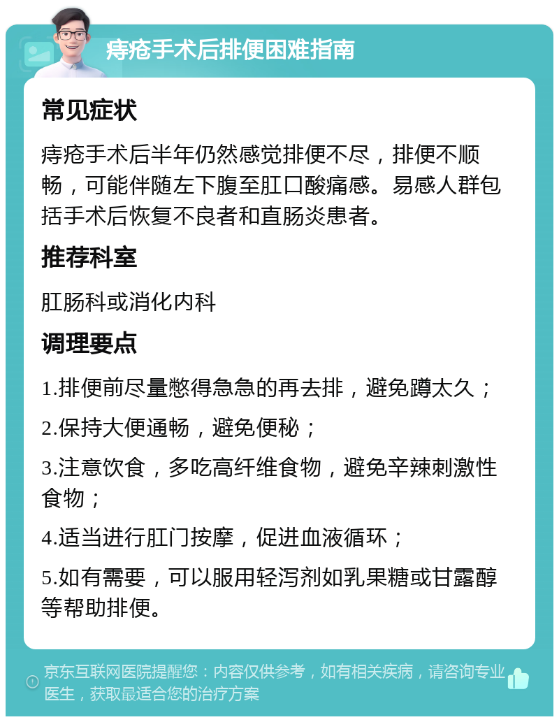 痔疮手术后排便困难指南 常见症状 痔疮手术后半年仍然感觉排便不尽，排便不顺畅，可能伴随左下腹至肛口酸痛感。易感人群包括手术后恢复不良者和直肠炎患者。 推荐科室 肛肠科或消化内科 调理要点 1.排便前尽量憋得急急的再去排，避免蹲太久； 2.保持大便通畅，避免便秘； 3.注意饮食，多吃高纤维食物，避免辛辣刺激性食物； 4.适当进行肛门按摩，促进血液循环； 5.如有需要，可以服用轻泻剂如乳果糖或甘露醇等帮助排便。