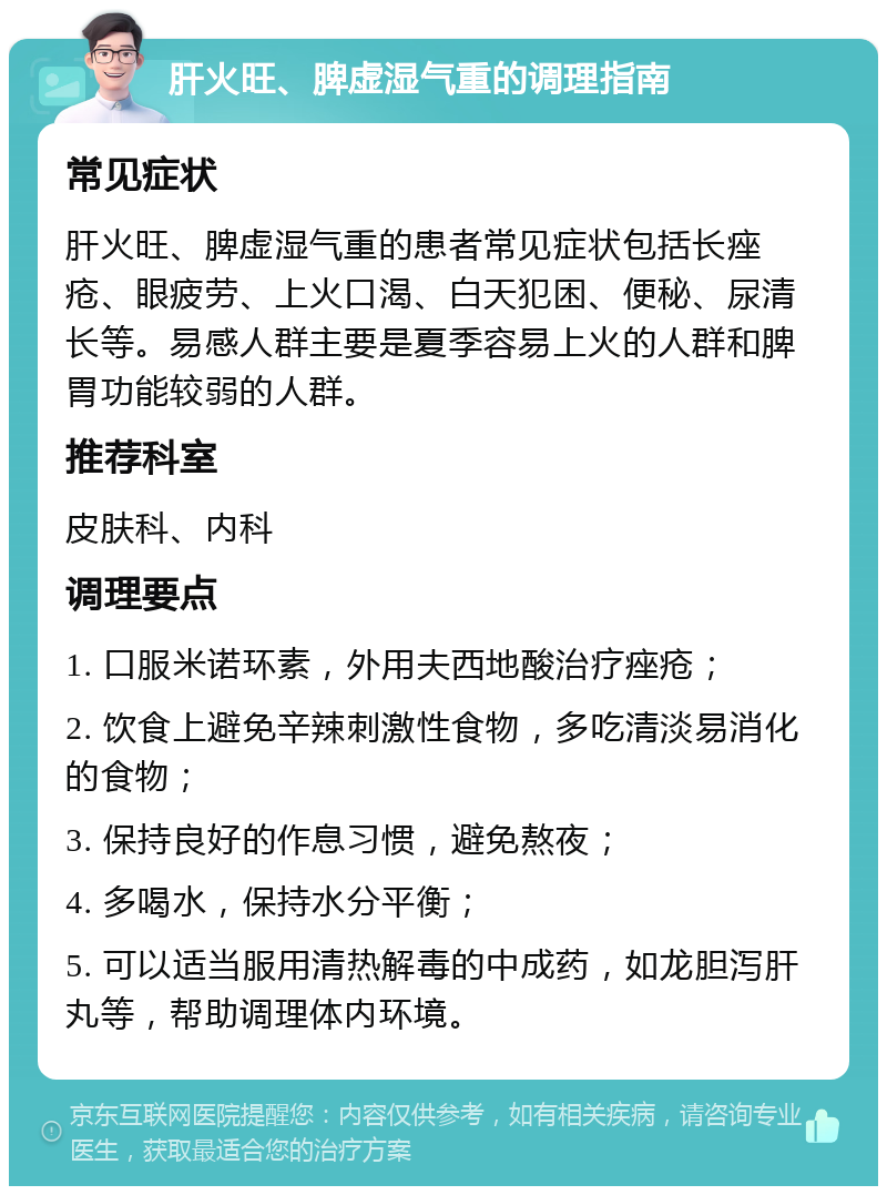 肝火旺、脾虚湿气重的调理指南 常见症状 肝火旺、脾虚湿气重的患者常见症状包括长痤疮、眼疲劳、上火口渴、白天犯困、便秘、尿清长等。易感人群主要是夏季容易上火的人群和脾胃功能较弱的人群。 推荐科室 皮肤科、内科 调理要点 1. 口服米诺环素，外用夫西地酸治疗痤疮； 2. 饮食上避免辛辣刺激性食物，多吃清淡易消化的食物； 3. 保持良好的作息习惯，避免熬夜； 4. 多喝水，保持水分平衡； 5. 可以适当服用清热解毒的中成药，如龙胆泻肝丸等，帮助调理体内环境。