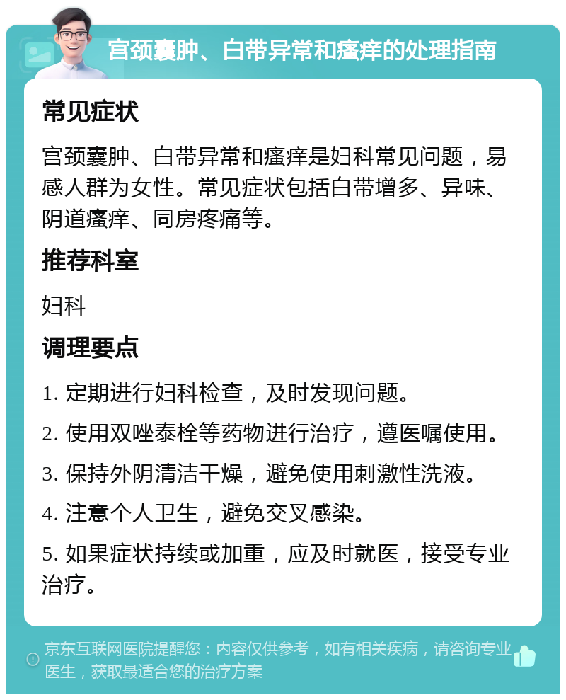 宫颈囊肿、白带异常和瘙痒的处理指南 常见症状 宫颈囊肿、白带异常和瘙痒是妇科常见问题，易感人群为女性。常见症状包括白带增多、异味、阴道瘙痒、同房疼痛等。 推荐科室 妇科 调理要点 1. 定期进行妇科检查，及时发现问题。 2. 使用双唑泰栓等药物进行治疗，遵医嘱使用。 3. 保持外阴清洁干燥，避免使用刺激性洗液。 4. 注意个人卫生，避免交叉感染。 5. 如果症状持续或加重，应及时就医，接受专业治疗。