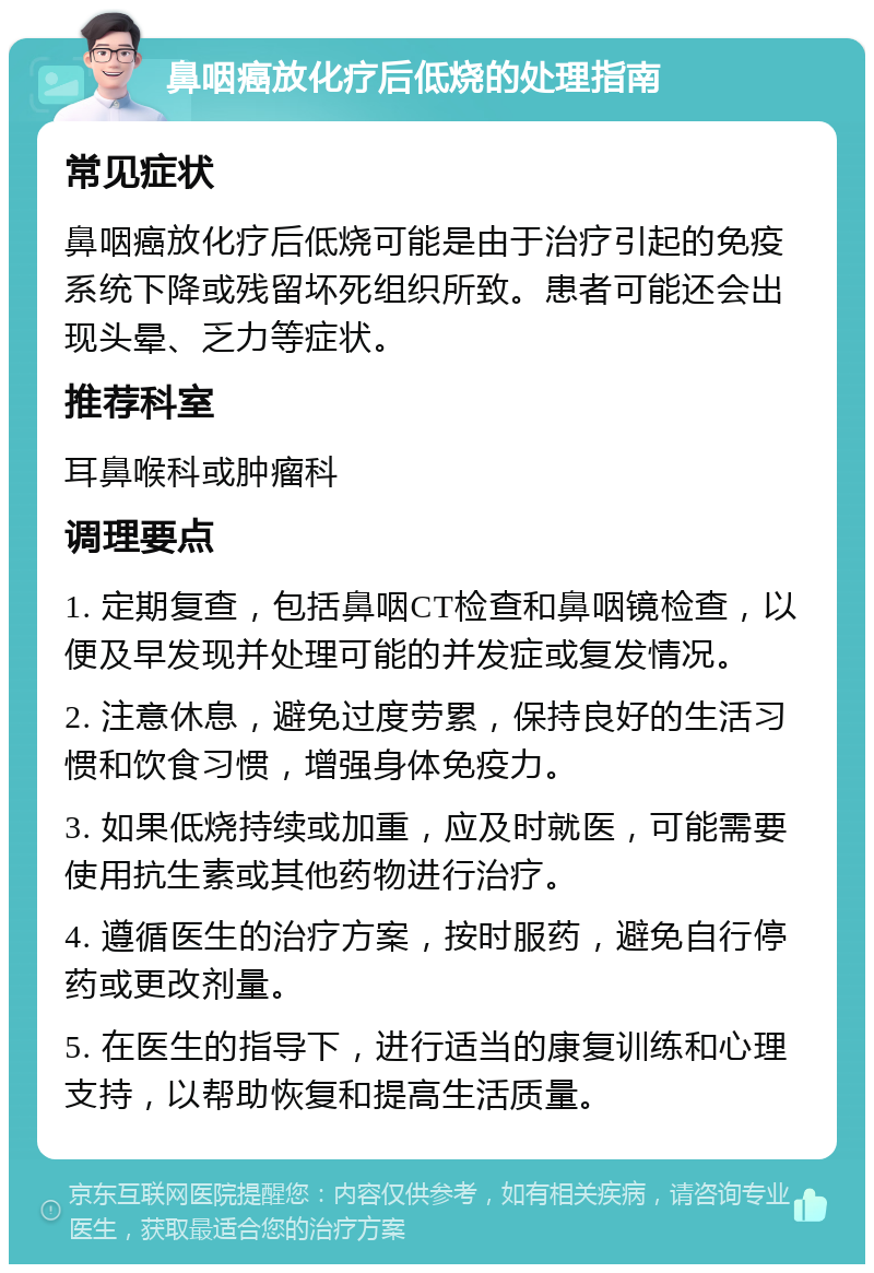 鼻咽癌放化疗后低烧的处理指南 常见症状 鼻咽癌放化疗后低烧可能是由于治疗引起的免疫系统下降或残留坏死组织所致。患者可能还会出现头晕、乏力等症状。 推荐科室 耳鼻喉科或肿瘤科 调理要点 1. 定期复查，包括鼻咽CT检查和鼻咽镜检查，以便及早发现并处理可能的并发症或复发情况。 2. 注意休息，避免过度劳累，保持良好的生活习惯和饮食习惯，增强身体免疫力。 3. 如果低烧持续或加重，应及时就医，可能需要使用抗生素或其他药物进行治疗。 4. 遵循医生的治疗方案，按时服药，避免自行停药或更改剂量。 5. 在医生的指导下，进行适当的康复训练和心理支持，以帮助恢复和提高生活质量。