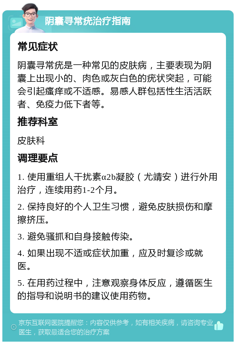 阴囊寻常疣治疗指南 常见症状 阴囊寻常疣是一种常见的皮肤病，主要表现为阴囊上出现小的、肉色或灰白色的疣状突起，可能会引起瘙痒或不适感。易感人群包括性生活活跃者、免疫力低下者等。 推荐科室 皮肤科 调理要点 1. 使用重组人干扰素α2b凝胶（尤靖安）进行外用治疗，连续用药1-2个月。 2. 保持良好的个人卫生习惯，避免皮肤损伤和摩擦挤压。 3. 避免骚抓和自身接触传染。 4. 如果出现不适或症状加重，应及时复诊或就医。 5. 在用药过程中，注意观察身体反应，遵循医生的指导和说明书的建议使用药物。