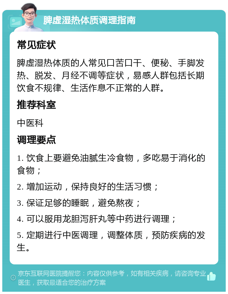 脾虚湿热体质调理指南 常见症状 脾虚湿热体质的人常见口苦口干、便秘、手脚发热、脱发、月经不调等症状，易感人群包括长期饮食不规律、生活作息不正常的人群。 推荐科室 中医科 调理要点 1. 饮食上要避免油腻生冷食物，多吃易于消化的食物； 2. 增加运动，保持良好的生活习惯； 3. 保证足够的睡眠，避免熬夜； 4. 可以服用龙胆泻肝丸等中药进行调理； 5. 定期进行中医调理，调整体质，预防疾病的发生。