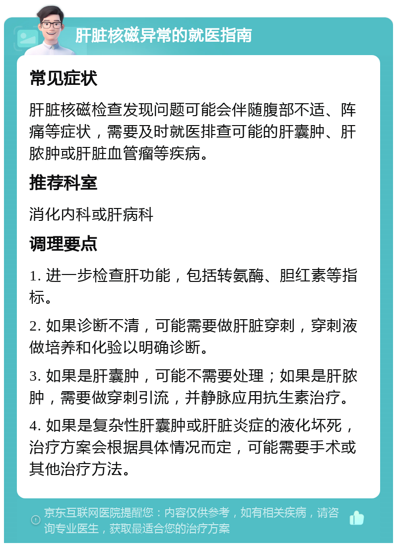 肝脏核磁异常的就医指南 常见症状 肝脏核磁检查发现问题可能会伴随腹部不适、阵痛等症状，需要及时就医排查可能的肝囊肿、肝脓肿或肝脏血管瘤等疾病。 推荐科室 消化内科或肝病科 调理要点 1. 进一步检查肝功能，包括转氨酶、胆红素等指标。 2. 如果诊断不清，可能需要做肝脏穿刺，穿刺液做培养和化验以明确诊断。 3. 如果是肝囊肿，可能不需要处理；如果是肝脓肿，需要做穿刺引流，并静脉应用抗生素治疗。 4. 如果是复杂性肝囊肿或肝脏炎症的液化坏死，治疗方案会根据具体情况而定，可能需要手术或其他治疗方法。