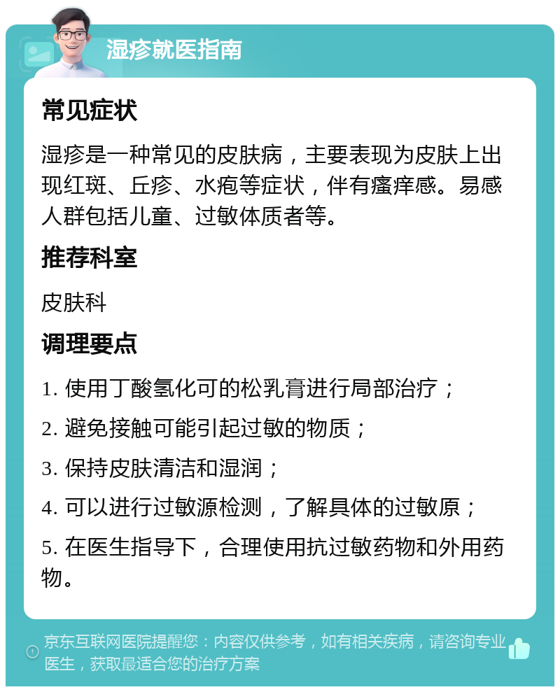 湿疹就医指南 常见症状 湿疹是一种常见的皮肤病，主要表现为皮肤上出现红斑、丘疹、水疱等症状，伴有瘙痒感。易感人群包括儿童、过敏体质者等。 推荐科室 皮肤科 调理要点 1. 使用丁酸氢化可的松乳膏进行局部治疗； 2. 避免接触可能引起过敏的物质； 3. 保持皮肤清洁和湿润； 4. 可以进行过敏源检测，了解具体的过敏原； 5. 在医生指导下，合理使用抗过敏药物和外用药物。