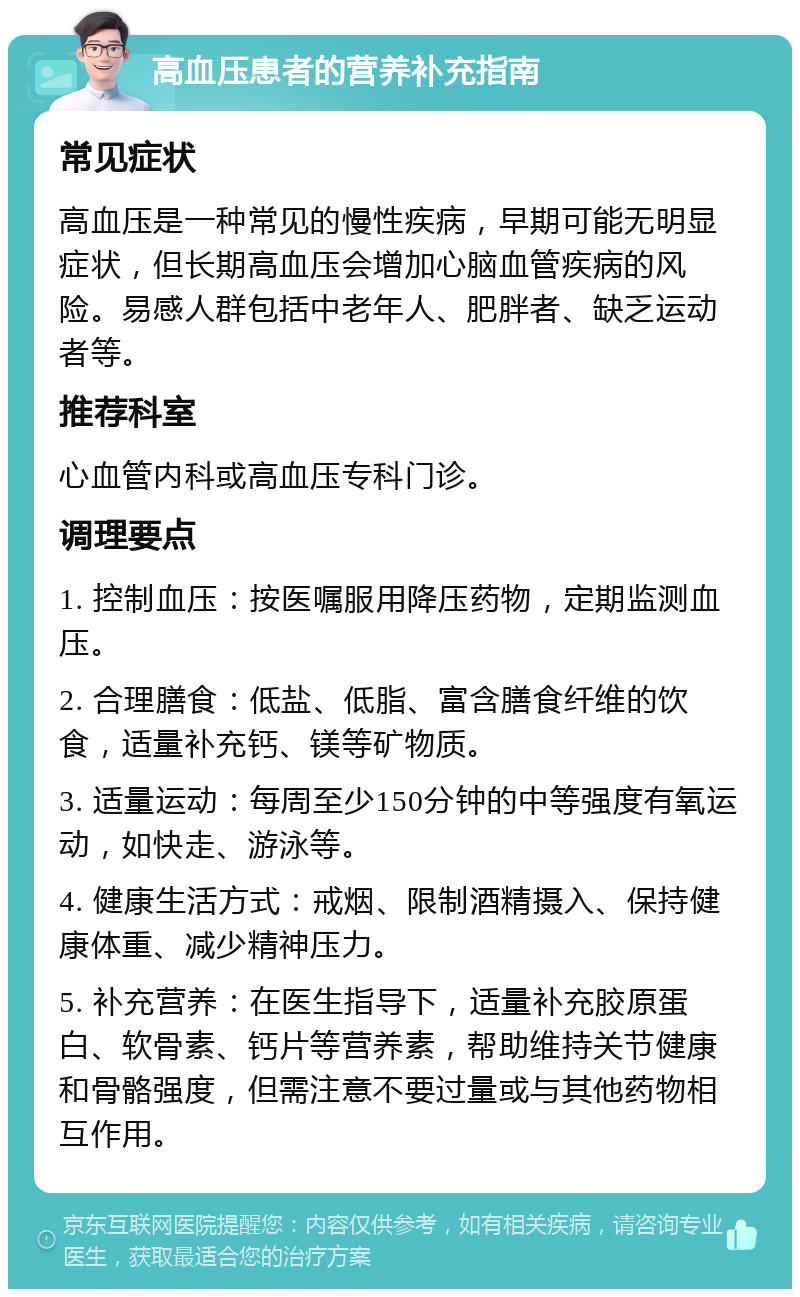 高血压患者的营养补充指南 常见症状 高血压是一种常见的慢性疾病，早期可能无明显症状，但长期高血压会增加心脑血管疾病的风险。易感人群包括中老年人、肥胖者、缺乏运动者等。 推荐科室 心血管内科或高血压专科门诊。 调理要点 1. 控制血压：按医嘱服用降压药物，定期监测血压。 2. 合理膳食：低盐、低脂、富含膳食纤维的饮食，适量补充钙、镁等矿物质。 3. 适量运动：每周至少150分钟的中等强度有氧运动，如快走、游泳等。 4. 健康生活方式：戒烟、限制酒精摄入、保持健康体重、减少精神压力。 5. 补充营养：在医生指导下，适量补充胶原蛋白、软骨素、钙片等营养素，帮助维持关节健康和骨骼强度，但需注意不要过量或与其他药物相互作用。