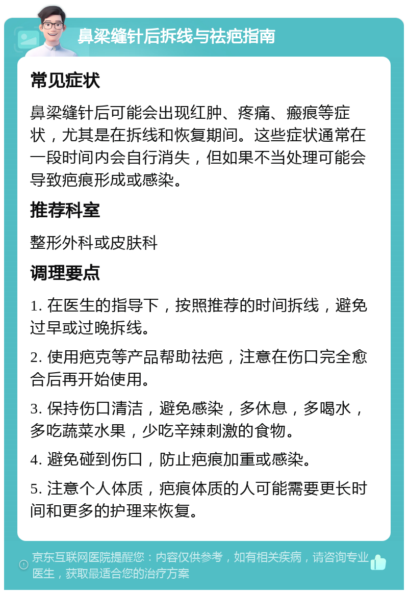 鼻梁缝针后拆线与祛疤指南 常见症状 鼻梁缝针后可能会出现红肿、疼痛、瘢痕等症状，尤其是在拆线和恢复期间。这些症状通常在一段时间内会自行消失，但如果不当处理可能会导致疤痕形成或感染。 推荐科室 整形外科或皮肤科 调理要点 1. 在医生的指导下，按照推荐的时间拆线，避免过早或过晚拆线。 2. 使用疤克等产品帮助祛疤，注意在伤口完全愈合后再开始使用。 3. 保持伤口清洁，避免感染，多休息，多喝水，多吃蔬菜水果，少吃辛辣刺激的食物。 4. 避免碰到伤口，防止疤痕加重或感染。 5. 注意个人体质，疤痕体质的人可能需要更长时间和更多的护理来恢复。