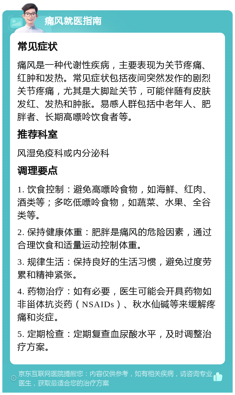 痛风就医指南 常见症状 痛风是一种代谢性疾病，主要表现为关节疼痛、红肿和发热。常见症状包括夜间突然发作的剧烈关节疼痛，尤其是大脚趾关节，可能伴随有皮肤发红、发热和肿胀。易感人群包括中老年人、肥胖者、长期高嘌呤饮食者等。 推荐科室 风湿免疫科或内分泌科 调理要点 1. 饮食控制：避免高嘌呤食物，如海鲜、红肉、酒类等；多吃低嘌呤食物，如蔬菜、水果、全谷类等。 2. 保持健康体重：肥胖是痛风的危险因素，通过合理饮食和适量运动控制体重。 3. 规律生活：保持良好的生活习惯，避免过度劳累和精神紧张。 4. 药物治疗：如有必要，医生可能会开具药物如非甾体抗炎药（NSAIDs）、秋水仙碱等来缓解疼痛和炎症。 5. 定期检查：定期复查血尿酸水平，及时调整治疗方案。