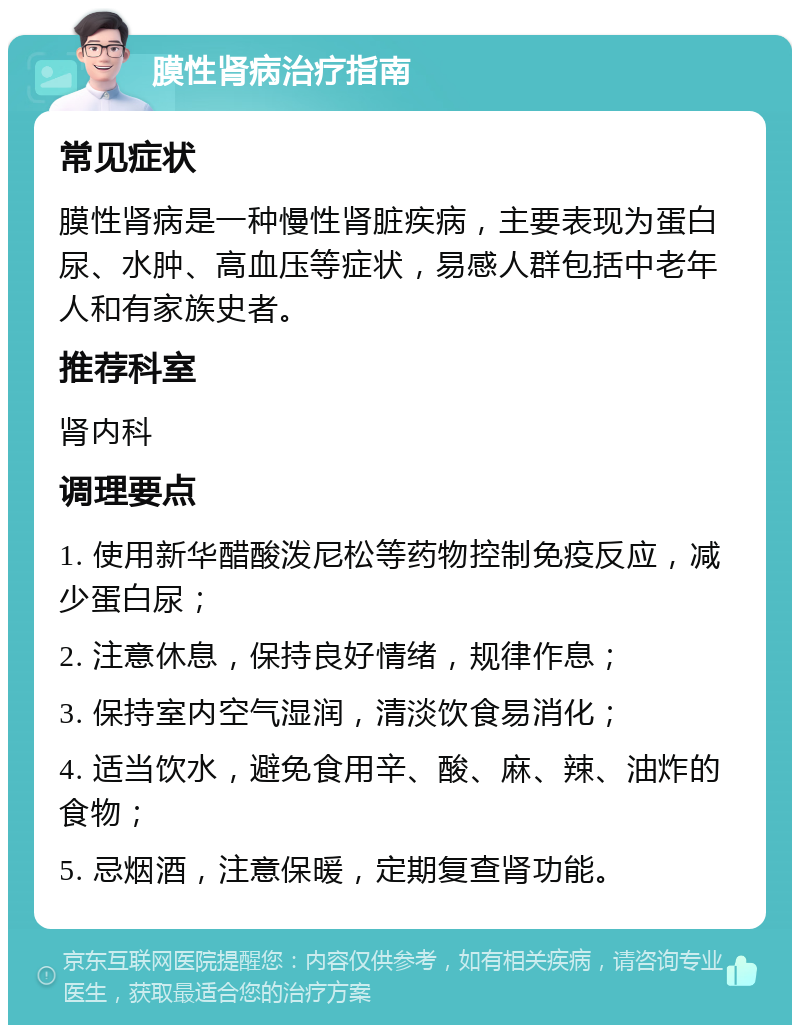 膜性肾病治疗指南 常见症状 膜性肾病是一种慢性肾脏疾病，主要表现为蛋白尿、水肿、高血压等症状，易感人群包括中老年人和有家族史者。 推荐科室 肾内科 调理要点 1. 使用新华醋酸泼尼松等药物控制免疫反应，减少蛋白尿； 2. 注意休息，保持良好情绪，规律作息； 3. 保持室内空气湿润，清淡饮食易消化； 4. 适当饮水，避免食用辛、酸、麻、辣、油炸的食物； 5. 忌烟酒，注意保暖，定期复查肾功能。