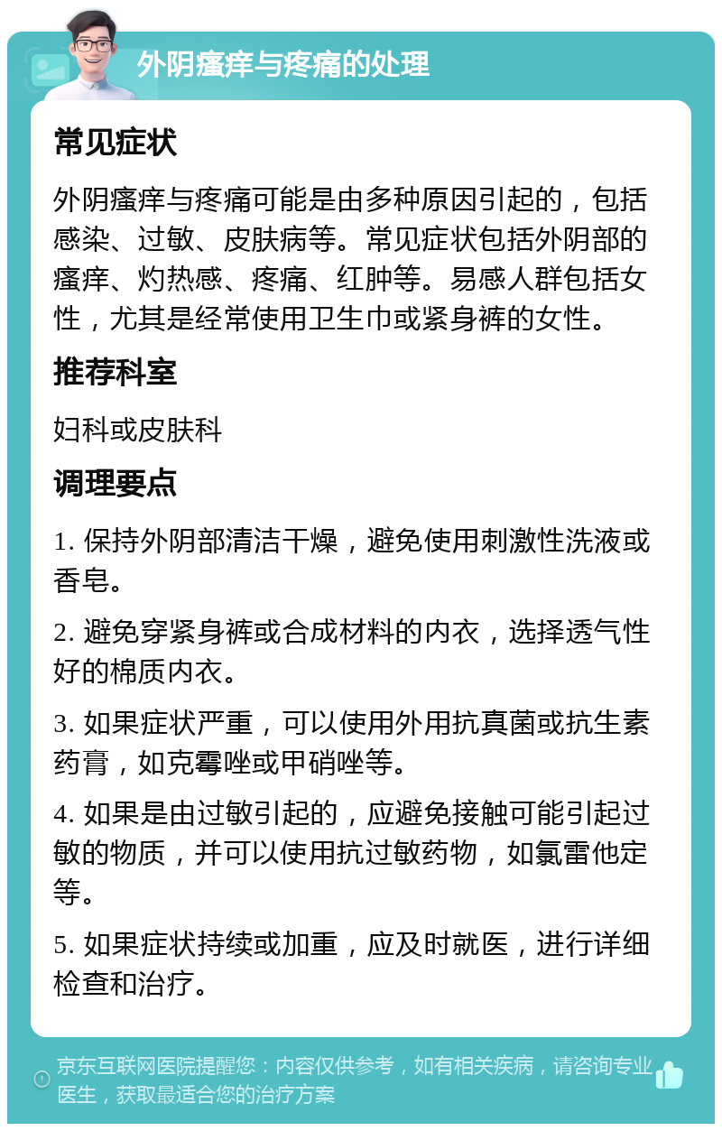 外阴瘙痒与疼痛的处理 常见症状 外阴瘙痒与疼痛可能是由多种原因引起的，包括感染、过敏、皮肤病等。常见症状包括外阴部的瘙痒、灼热感、疼痛、红肿等。易感人群包括女性，尤其是经常使用卫生巾或紧身裤的女性。 推荐科室 妇科或皮肤科 调理要点 1. 保持外阴部清洁干燥，避免使用刺激性洗液或香皂。 2. 避免穿紧身裤或合成材料的内衣，选择透气性好的棉质内衣。 3. 如果症状严重，可以使用外用抗真菌或抗生素药膏，如克霉唑或甲硝唑等。 4. 如果是由过敏引起的，应避免接触可能引起过敏的物质，并可以使用抗过敏药物，如氯雷他定等。 5. 如果症状持续或加重，应及时就医，进行详细检查和治疗。