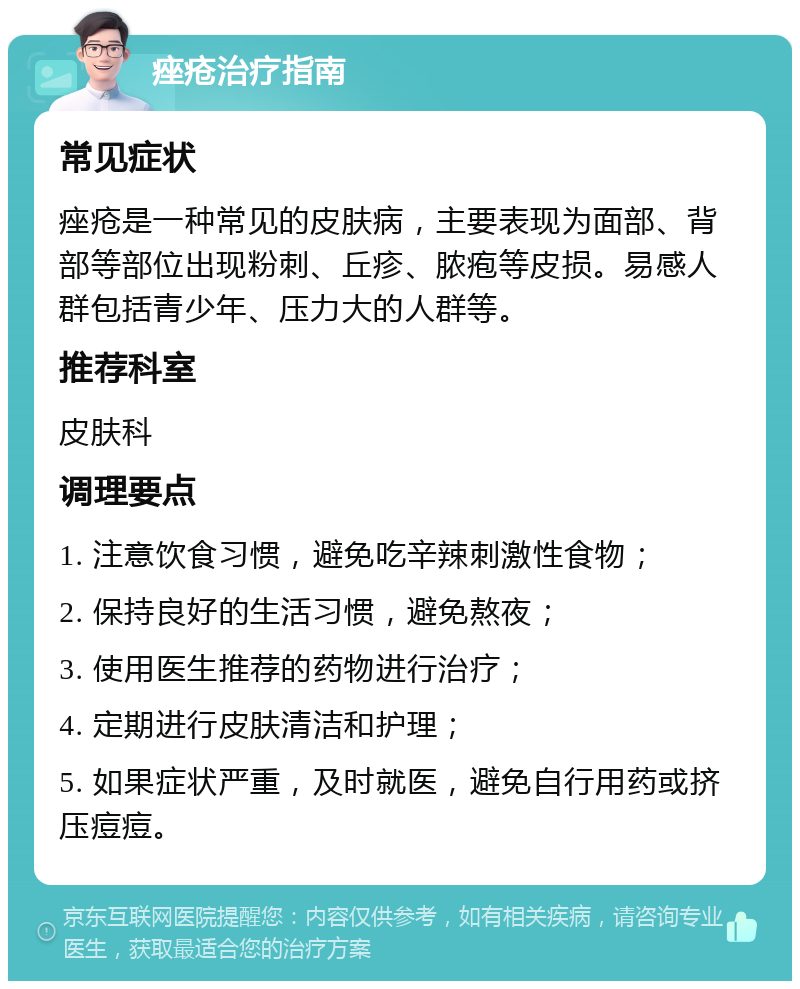 痤疮治疗指南 常见症状 痤疮是一种常见的皮肤病，主要表现为面部、背部等部位出现粉刺、丘疹、脓疱等皮损。易感人群包括青少年、压力大的人群等。 推荐科室 皮肤科 调理要点 1. 注意饮食习惯，避免吃辛辣刺激性食物； 2. 保持良好的生活习惯，避免熬夜； 3. 使用医生推荐的药物进行治疗； 4. 定期进行皮肤清洁和护理； 5. 如果症状严重，及时就医，避免自行用药或挤压痘痘。