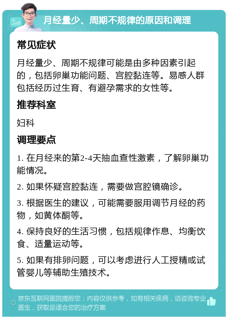 月经量少、周期不规律的原因和调理 常见症状 月经量少、周期不规律可能是由多种因素引起的，包括卵巢功能问题、宫腔黏连等。易感人群包括经历过生育、有避孕需求的女性等。 推荐科室 妇科 调理要点 1. 在月经来的第2-4天抽血查性激素，了解卵巢功能情况。 2. 如果怀疑宫腔黏连，需要做宫腔镜确诊。 3. 根据医生的建议，可能需要服用调节月经的药物，如黄体酮等。 4. 保持良好的生活习惯，包括规律作息、均衡饮食、适量运动等。 5. 如果有排卵问题，可以考虑进行人工授精或试管婴儿等辅助生殖技术。