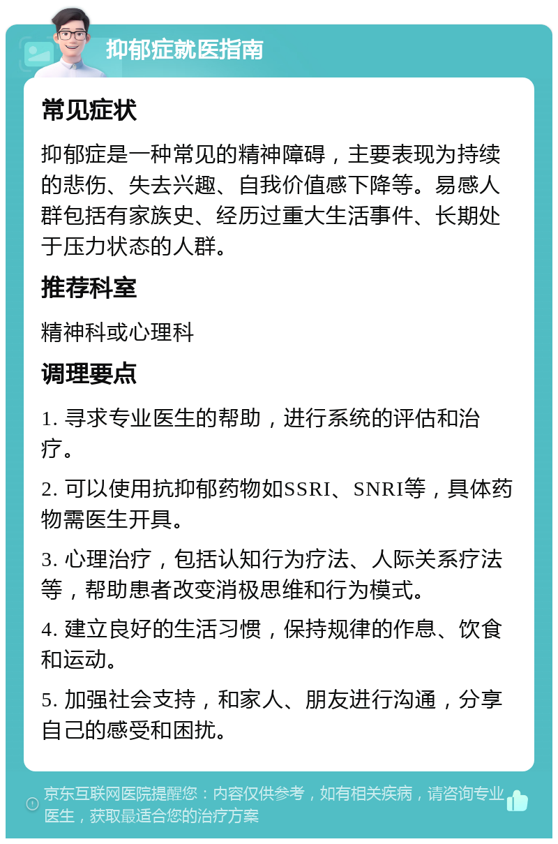 抑郁症就医指南 常见症状 抑郁症是一种常见的精神障碍，主要表现为持续的悲伤、失去兴趣、自我价值感下降等。易感人群包括有家族史、经历过重大生活事件、长期处于压力状态的人群。 推荐科室 精神科或心理科 调理要点 1. 寻求专业医生的帮助，进行系统的评估和治疗。 2. 可以使用抗抑郁药物如SSRI、SNRI等，具体药物需医生开具。 3. 心理治疗，包括认知行为疗法、人际关系疗法等，帮助患者改变消极思维和行为模式。 4. 建立良好的生活习惯，保持规律的作息、饮食和运动。 5. 加强社会支持，和家人、朋友进行沟通，分享自己的感受和困扰。