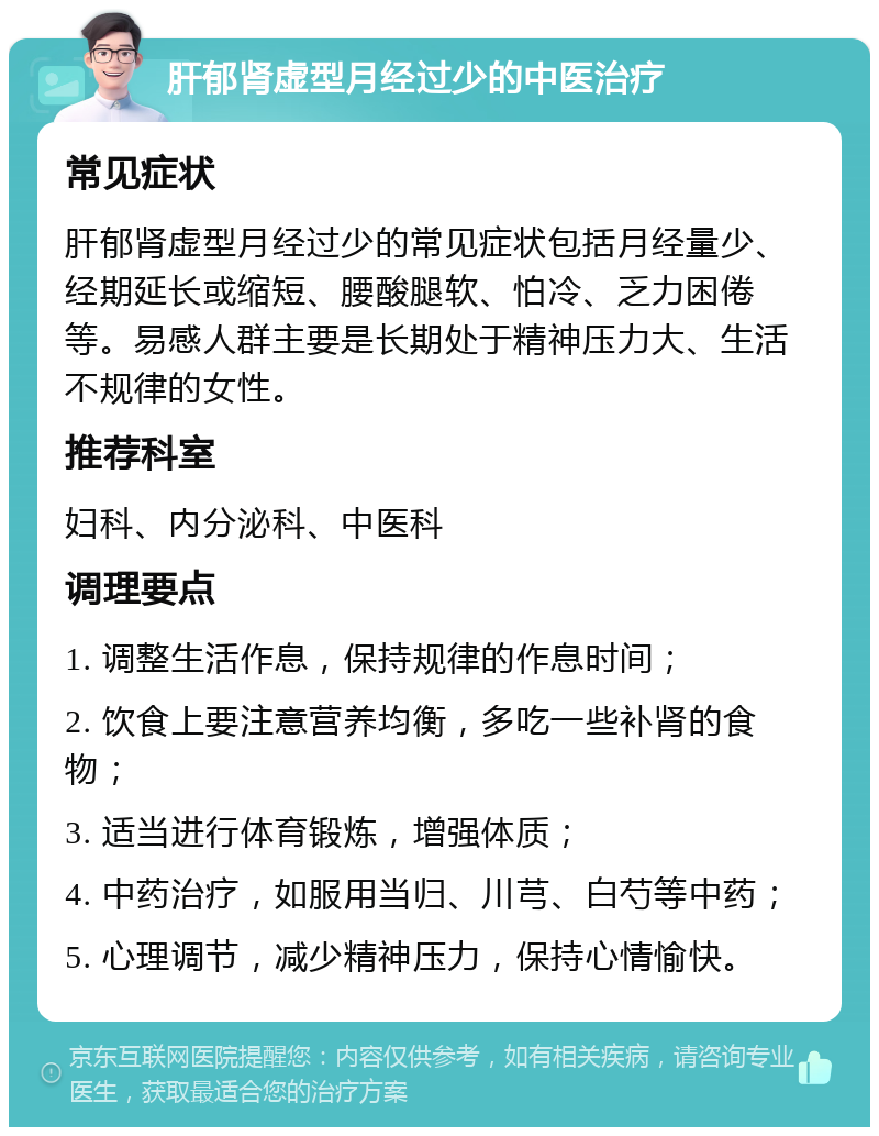 肝郁肾虚型月经过少的中医治疗 常见症状 肝郁肾虚型月经过少的常见症状包括月经量少、经期延长或缩短、腰酸腿软、怕冷、乏力困倦等。易感人群主要是长期处于精神压力大、生活不规律的女性。 推荐科室 妇科、内分泌科、中医科 调理要点 1. 调整生活作息，保持规律的作息时间； 2. 饮食上要注意营养均衡，多吃一些补肾的食物； 3. 适当进行体育锻炼，增强体质； 4. 中药治疗，如服用当归、川芎、白芍等中药； 5. 心理调节，减少精神压力，保持心情愉快。