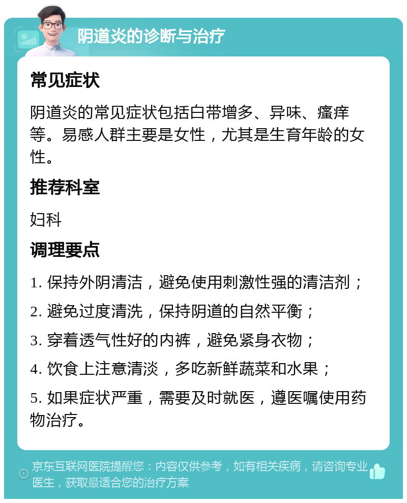 阴道炎的诊断与治疗 常见症状 阴道炎的常见症状包括白带增多、异味、瘙痒等。易感人群主要是女性，尤其是生育年龄的女性。 推荐科室 妇科 调理要点 1. 保持外阴清洁，避免使用刺激性强的清洁剂； 2. 避免过度清洗，保持阴道的自然平衡； 3. 穿着透气性好的内裤，避免紧身衣物； 4. 饮食上注意清淡，多吃新鲜蔬菜和水果； 5. 如果症状严重，需要及时就医，遵医嘱使用药物治疗。