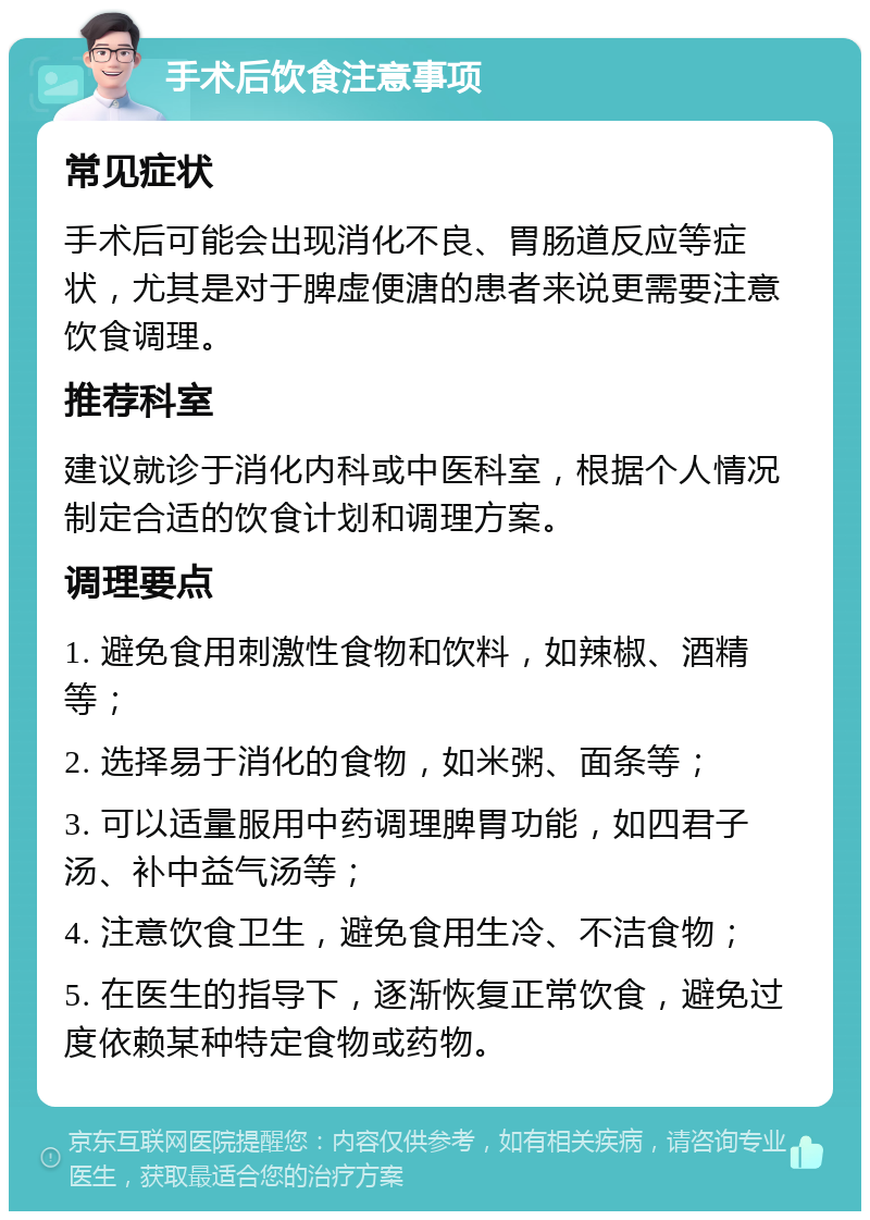 手术后饮食注意事项 常见症状 手术后可能会出现消化不良、胃肠道反应等症状，尤其是对于脾虚便溏的患者来说更需要注意饮食调理。 推荐科室 建议就诊于消化内科或中医科室，根据个人情况制定合适的饮食计划和调理方案。 调理要点 1. 避免食用刺激性食物和饮料，如辣椒、酒精等； 2. 选择易于消化的食物，如米粥、面条等； 3. 可以适量服用中药调理脾胃功能，如四君子汤、补中益气汤等； 4. 注意饮食卫生，避免食用生冷、不洁食物； 5. 在医生的指导下，逐渐恢复正常饮食，避免过度依赖某种特定食物或药物。