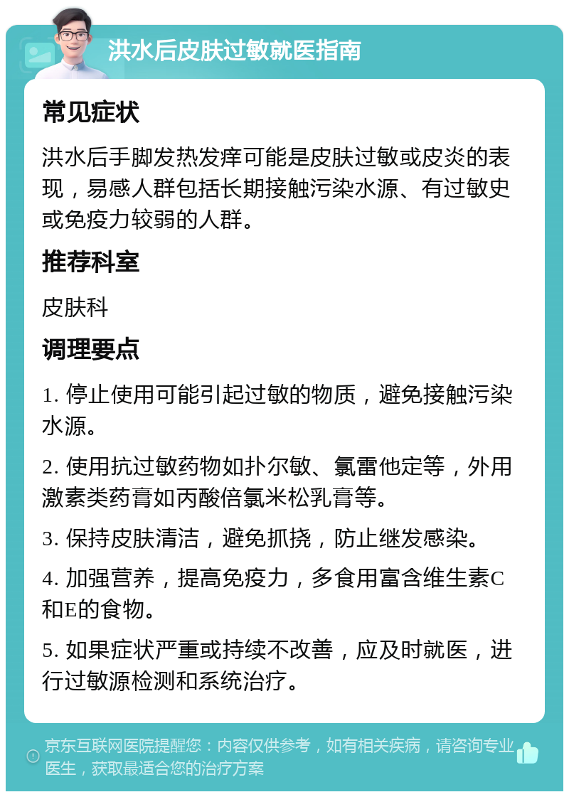 洪水后皮肤过敏就医指南 常见症状 洪水后手脚发热发痒可能是皮肤过敏或皮炎的表现，易感人群包括长期接触污染水源、有过敏史或免疫力较弱的人群。 推荐科室 皮肤科 调理要点 1. 停止使用可能引起过敏的物质，避免接触污染水源。 2. 使用抗过敏药物如扑尔敏、氯雷他定等，外用激素类药膏如丙酸倍氯米松乳膏等。 3. 保持皮肤清洁，避免抓挠，防止继发感染。 4. 加强营养，提高免疫力，多食用富含维生素C和E的食物。 5. 如果症状严重或持续不改善，应及时就医，进行过敏源检测和系统治疗。