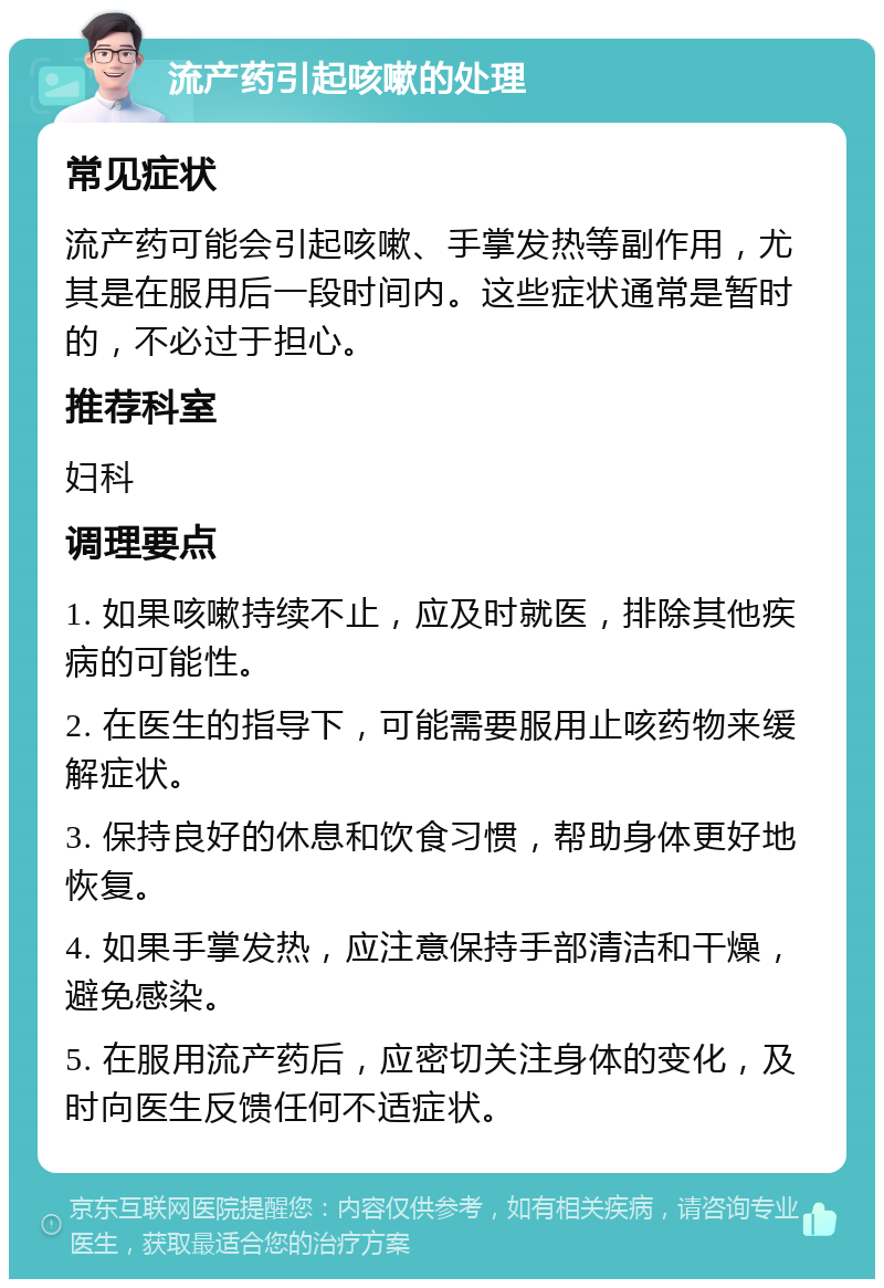 流产药引起咳嗽的处理 常见症状 流产药可能会引起咳嗽、手掌发热等副作用，尤其是在服用后一段时间内。这些症状通常是暂时的，不必过于担心。 推荐科室 妇科 调理要点 1. 如果咳嗽持续不止，应及时就医，排除其他疾病的可能性。 2. 在医生的指导下，可能需要服用止咳药物来缓解症状。 3. 保持良好的休息和饮食习惯，帮助身体更好地恢复。 4. 如果手掌发热，应注意保持手部清洁和干燥，避免感染。 5. 在服用流产药后，应密切关注身体的变化，及时向医生反馈任何不适症状。