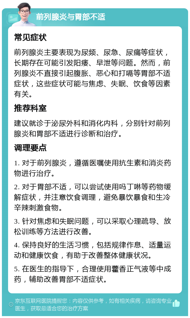 前列腺炎与胃部不适 常见症状 前列腺炎主要表现为尿频、尿急、尿痛等症状，长期存在可能引发阳痿、早泄等问题。然而，前列腺炎不直接引起腹胀、恶心和打嗝等胃部不适症状，这些症状可能与焦虑、失眠、饮食等因素有关。 推荐科室 建议就诊于泌尿外科和消化内科，分别针对前列腺炎和胃部不适进行诊断和治疗。 调理要点 1. 对于前列腺炎，遵循医嘱使用抗生素和消炎药物进行治疗。 2. 对于胃部不适，可以尝试使用吗丁啉等药物缓解症状，并注意饮食调理，避免暴饮暴食和生冷辛辣刺激食物。 3. 针对焦虑和失眠问题，可以采取心理疏导、放松训练等方法进行改善。 4. 保持良好的生活习惯，包括规律作息、适量运动和健康饮食，有助于改善整体健康状况。 5. 在医生的指导下，合理使用藿香正气液等中成药，辅助改善胃部不适症状。