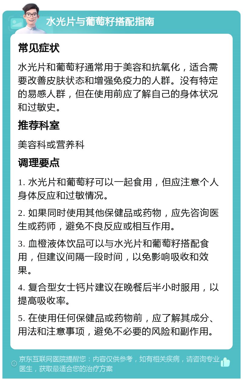 水光片与葡萄籽搭配指南 常见症状 水光片和葡萄籽通常用于美容和抗氧化，适合需要改善皮肤状态和增强免疫力的人群。没有特定的易感人群，但在使用前应了解自己的身体状况和过敏史。 推荐科室 美容科或营养科 调理要点 1. 水光片和葡萄籽可以一起食用，但应注意个人身体反应和过敏情况。 2. 如果同时使用其他保健品或药物，应先咨询医生或药师，避免不良反应或相互作用。 3. 血橙液体饮品可以与水光片和葡萄籽搭配食用，但建议间隔一段时间，以免影响吸收和效果。 4. 复合型女士钙片建议在晚餐后半小时服用，以提高吸收率。 5. 在使用任何保健品或药物前，应了解其成分、用法和注意事项，避免不必要的风险和副作用。