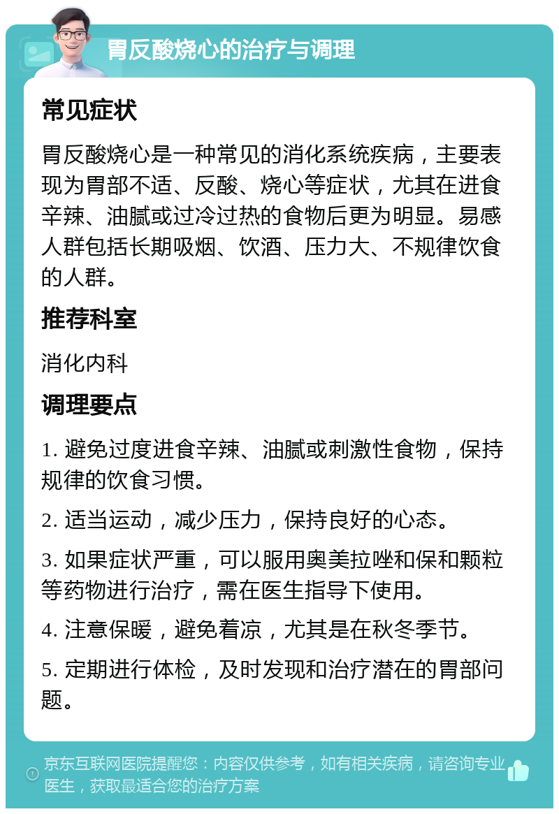 胃反酸烧心的治疗与调理 常见症状 胃反酸烧心是一种常见的消化系统疾病，主要表现为胃部不适、反酸、烧心等症状，尤其在进食辛辣、油腻或过冷过热的食物后更为明显。易感人群包括长期吸烟、饮酒、压力大、不规律饮食的人群。 推荐科室 消化内科 调理要点 1. 避免过度进食辛辣、油腻或刺激性食物，保持规律的饮食习惯。 2. 适当运动，减少压力，保持良好的心态。 3. 如果症状严重，可以服用奥美拉唑和保和颗粒等药物进行治疗，需在医生指导下使用。 4. 注意保暖，避免着凉，尤其是在秋冬季节。 5. 定期进行体检，及时发现和治疗潜在的胃部问题。