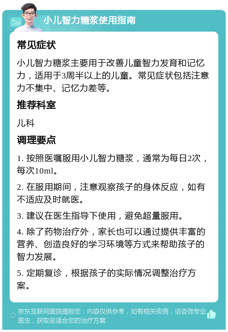 小儿智力糖浆使用指南 常见症状 小儿智力糖浆主要用于改善儿童智力发育和记忆力，适用于3周半以上的儿童。常见症状包括注意力不集中、记忆力差等。 推荐科室 儿科 调理要点 1. 按照医嘱服用小儿智力糖浆，通常为每日2次，每次10ml。 2. 在服用期间，注意观察孩子的身体反应，如有不适应及时就医。 3. 建议在医生指导下使用，避免超量服用。 4. 除了药物治疗外，家长也可以通过提供丰富的营养、创造良好的学习环境等方式来帮助孩子的智力发展。 5. 定期复诊，根据孩子的实际情况调整治疗方案。