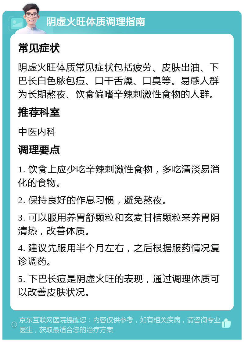 阴虚火旺体质调理指南 常见症状 阴虚火旺体质常见症状包括疲劳、皮肤出油、下巴长白色脓包痘、口干舌燥、口臭等。易感人群为长期熬夜、饮食偏嗜辛辣刺激性食物的人群。 推荐科室 中医内科 调理要点 1. 饮食上应少吃辛辣刺激性食物，多吃清淡易消化的食物。 2. 保持良好的作息习惯，避免熬夜。 3. 可以服用养胃舒颗粒和玄麦甘桔颗粒来养胃阴清热，改善体质。 4. 建议先服用半个月左右，之后根据服药情况复诊调药。 5. 下巴长痘是阴虚火旺的表现，通过调理体质可以改善皮肤状况。