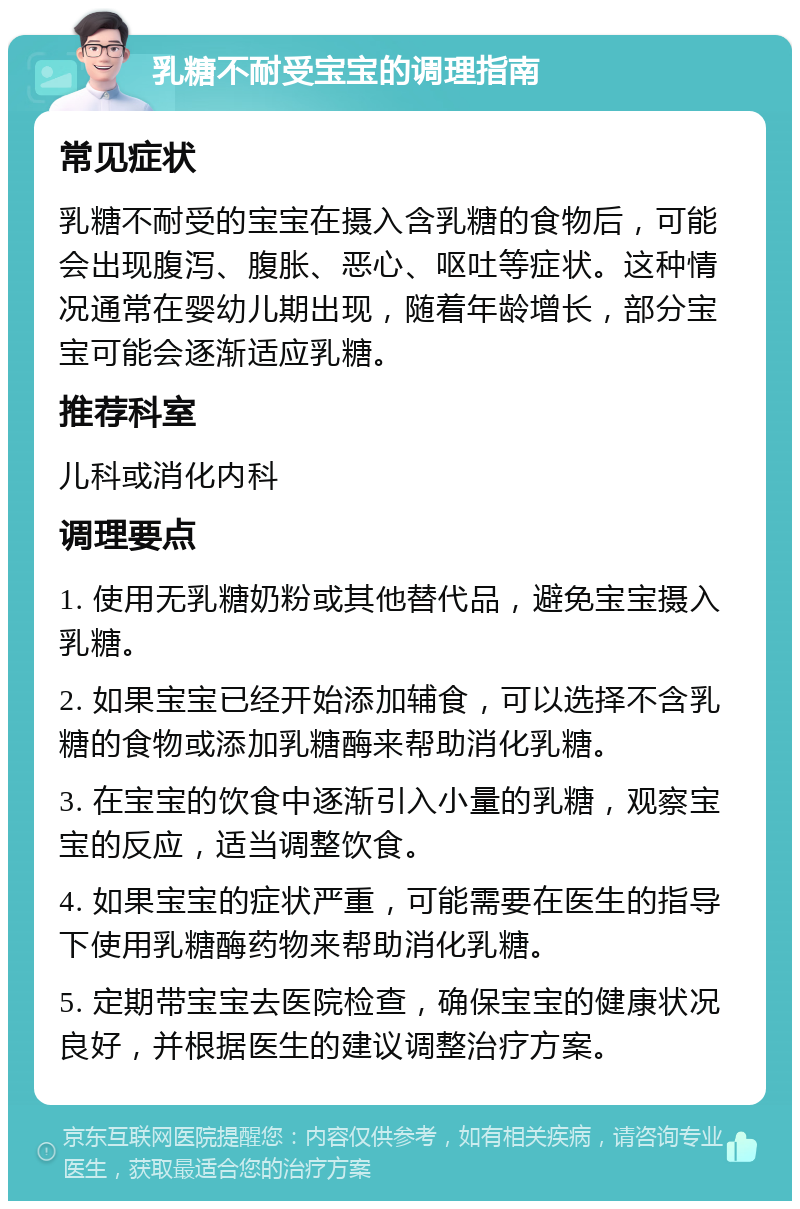 乳糖不耐受宝宝的调理指南 常见症状 乳糖不耐受的宝宝在摄入含乳糖的食物后，可能会出现腹泻、腹胀、恶心、呕吐等症状。这种情况通常在婴幼儿期出现，随着年龄增长，部分宝宝可能会逐渐适应乳糖。 推荐科室 儿科或消化内科 调理要点 1. 使用无乳糖奶粉或其他替代品，避免宝宝摄入乳糖。 2. 如果宝宝已经开始添加辅食，可以选择不含乳糖的食物或添加乳糖酶来帮助消化乳糖。 3. 在宝宝的饮食中逐渐引入小量的乳糖，观察宝宝的反应，适当调整饮食。 4. 如果宝宝的症状严重，可能需要在医生的指导下使用乳糖酶药物来帮助消化乳糖。 5. 定期带宝宝去医院检查，确保宝宝的健康状况良好，并根据医生的建议调整治疗方案。